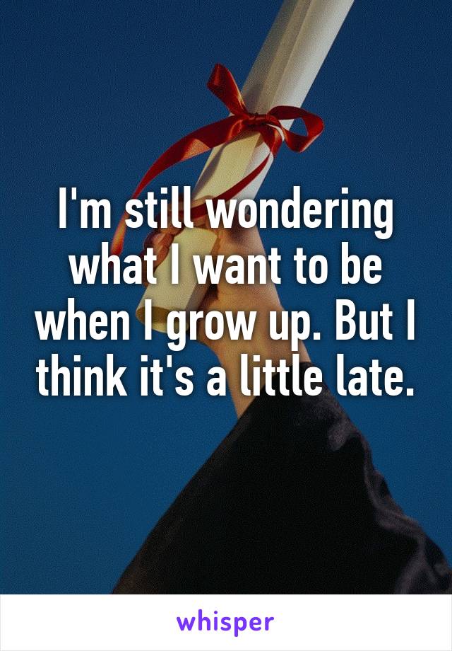 I'm still wondering what I want to be when I grow up. But I think it's a little late.
