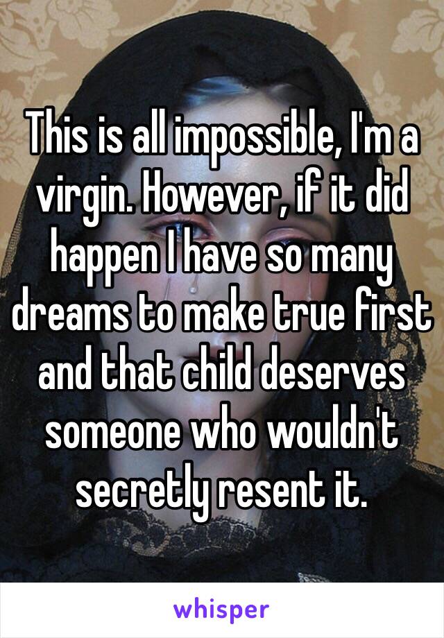 This is all impossible, I'm a virgin. However, if it did happen I have so many dreams to make true first and that child deserves someone who wouldn't secretly resent it.