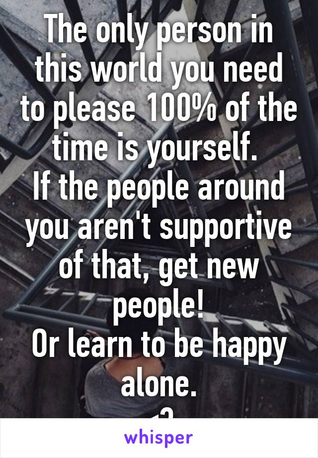 The only person in this world you need to please 100% of the time is yourself. 
If the people around you aren't supportive of that, get new people!
Or learn to be happy alone.
<3