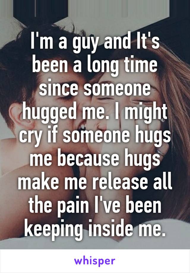 I'm a guy and It's been a long time since someone hugged me. I might cry if someone hugs me because hugs make me release all the pain I've been keeping inside me.