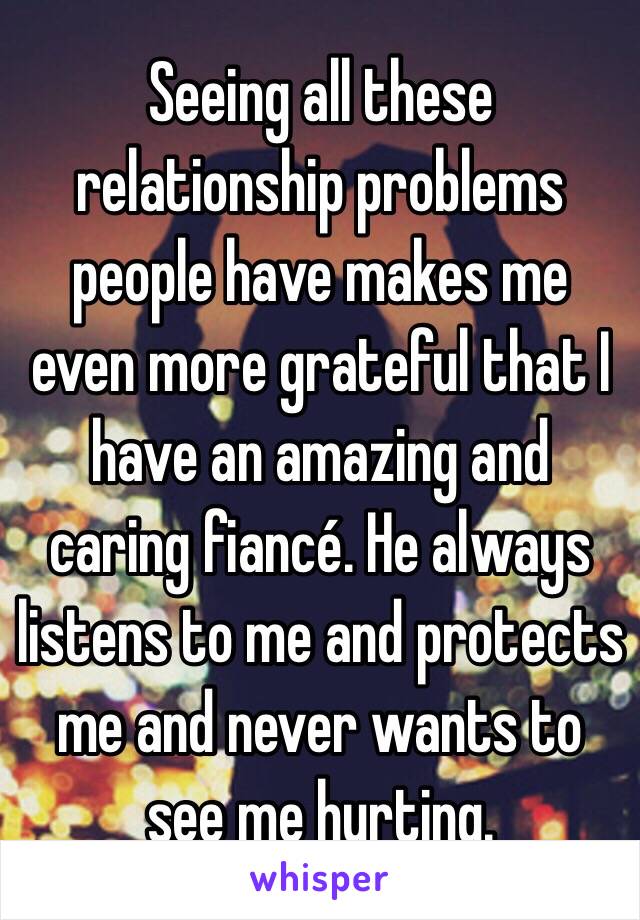 Seeing all these relationship problems people have makes me even more grateful that I have an amazing and caring fiancé. He always listens to me and protects me and never wants to see me hurting.