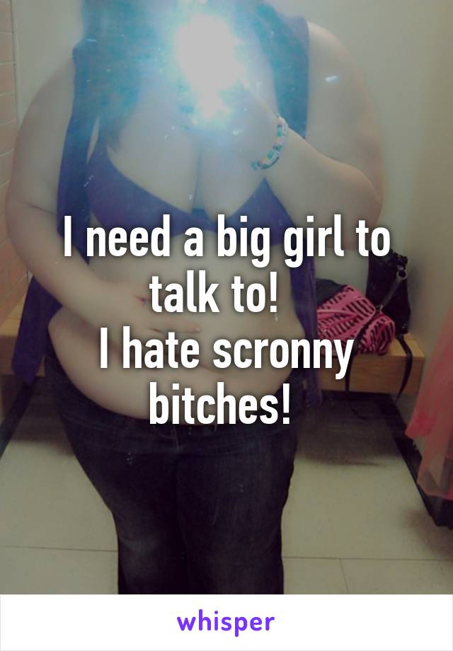 I need a big girl to talk to!  
I hate scronny bitches! 