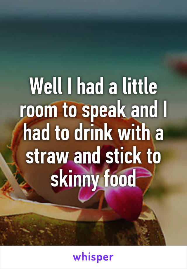 Well I had a little room to speak and I had to drink with a straw and stick to skinny food