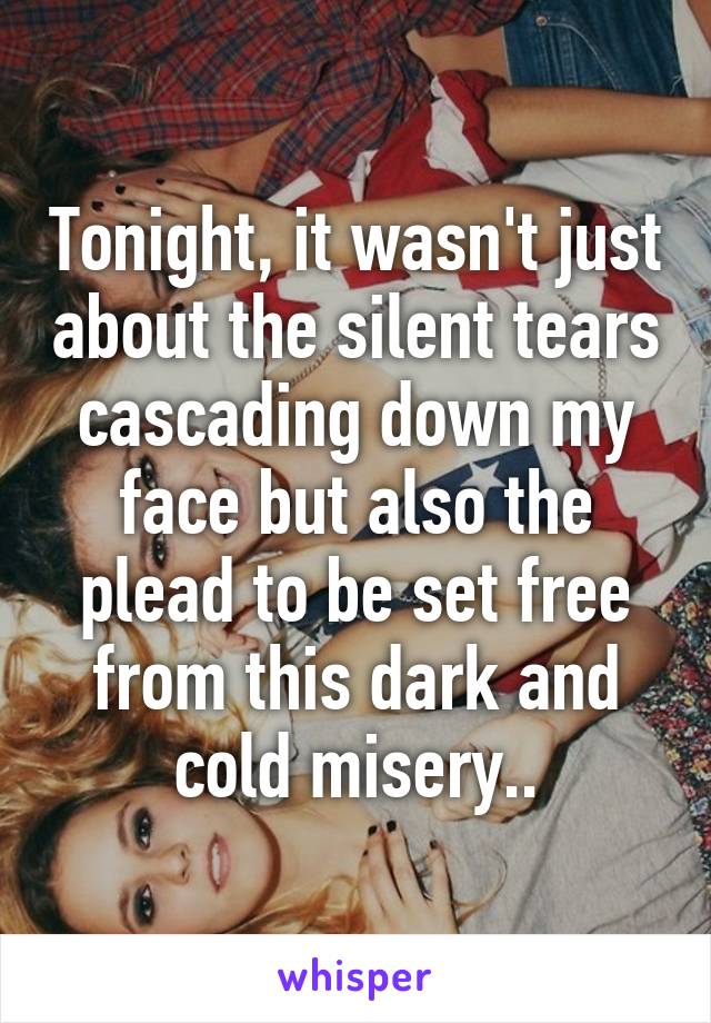 Tonight, it wasn't just about the silent tears cascading down my face but also the plead to be set free from this dark and cold misery..