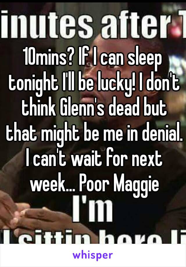 10mins? If I can sleep tonight I'll be lucky! I don't think Glenn's dead but that might be me in denial. I can't wait for next week... Poor Maggie