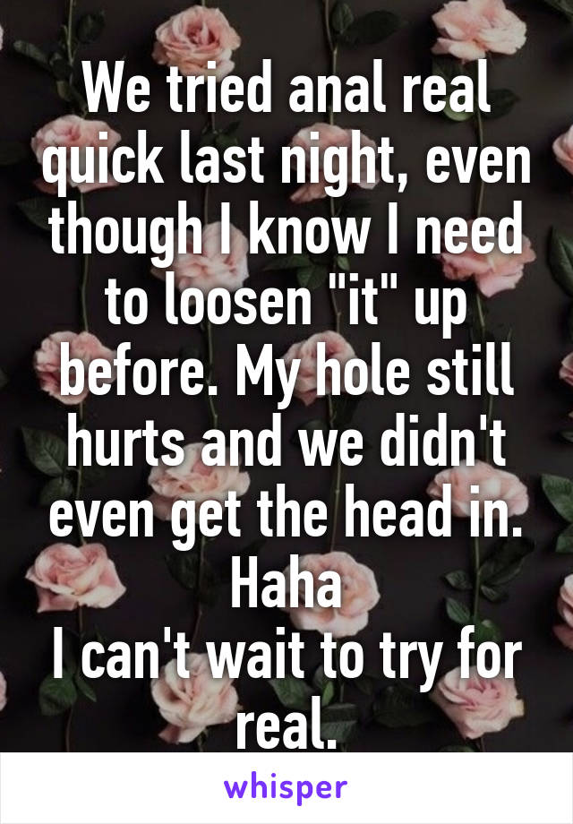 We tried anal real quick last night, even though I know I need to loosen "it" up before. My hole still hurts and we didn't even get the head in. Haha
I can't wait to try for real.