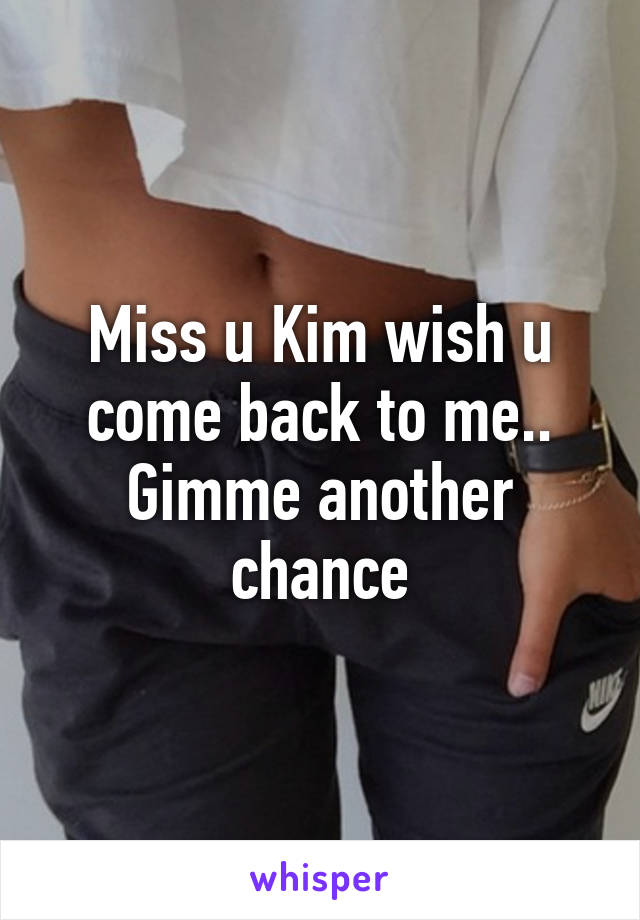 Miss u Kim wish u come back to me.. Gimme another chance