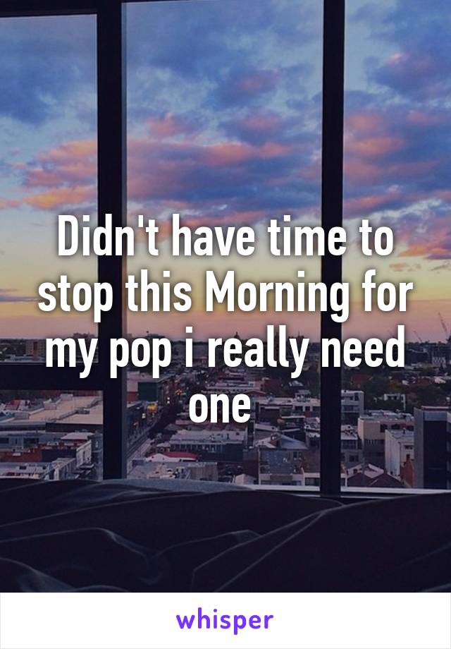 Didn't have time to stop this Morning for my pop i really need one 