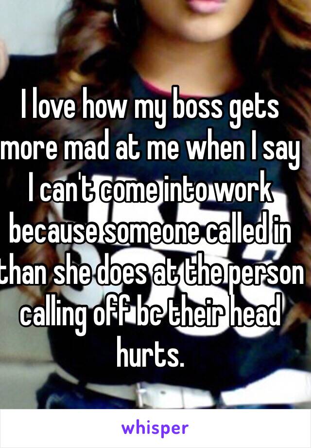 I love how my boss gets more mad at me when I say I can't come into work because someone called in than she does at the person calling off bc their head hurts.