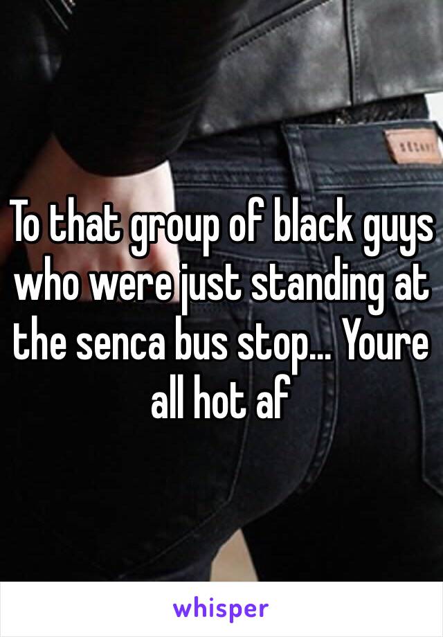 To that group of black guys who were just standing at the senca bus stop... Youre all hot af