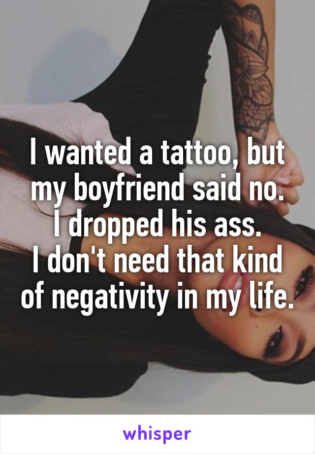 I wanted a tattoo, but my boyfriend said no.
I dropped his ass.
I don't need that kind of negativity in my life.