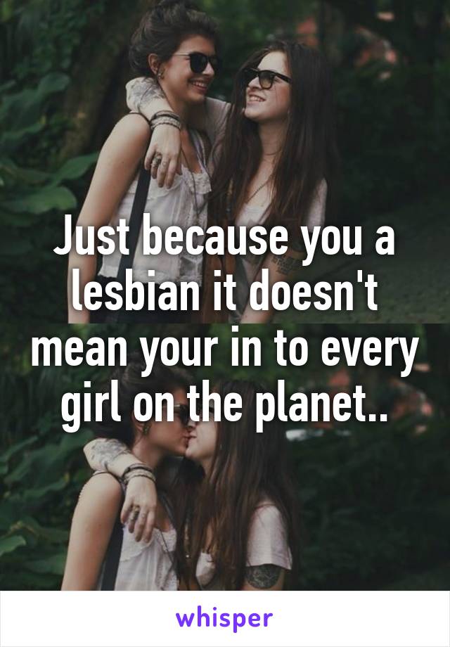 Just because you a lesbian it doesn't mean your in to every girl on the planet..