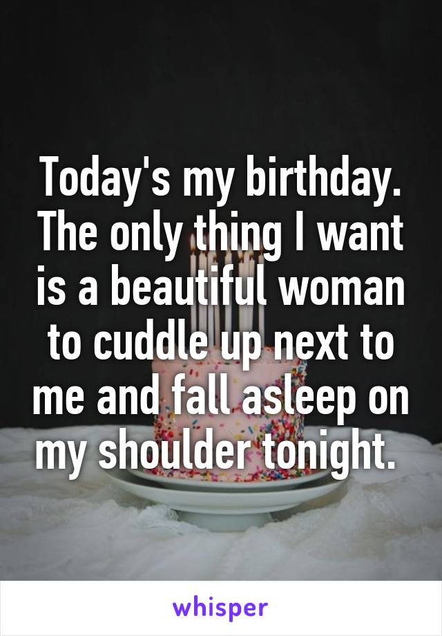 Today's my birthday. The only thing I want is a beautiful woman to cuddle up next to me and fall asleep on my shoulder tonight. 