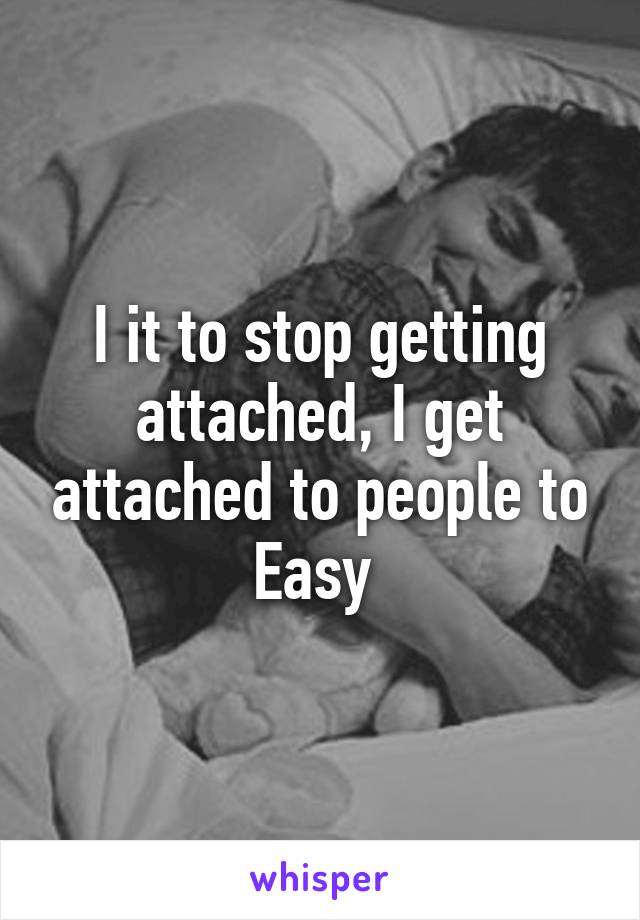 I it to stop getting attached, I get attached to people to Easy 