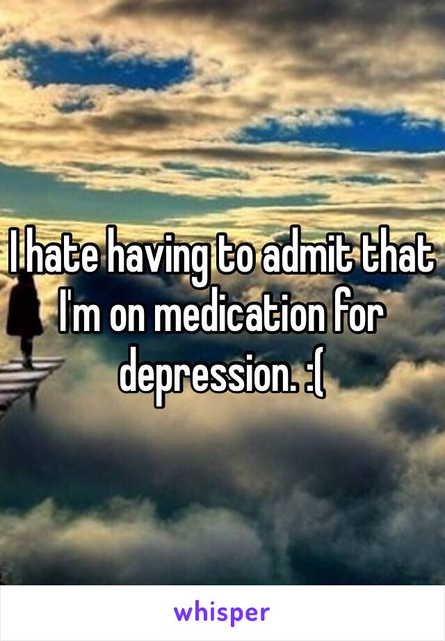 I hate having to admit that I'm on medication for depression. :( 