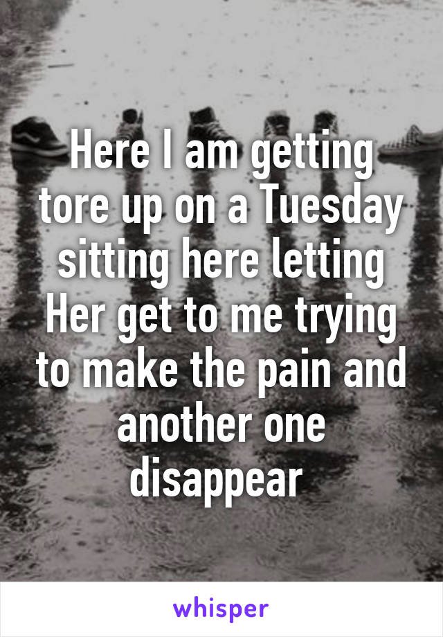 Here I am getting tore up on a Tuesday sitting here letting Her get to me trying to make the pain and another one disappear 