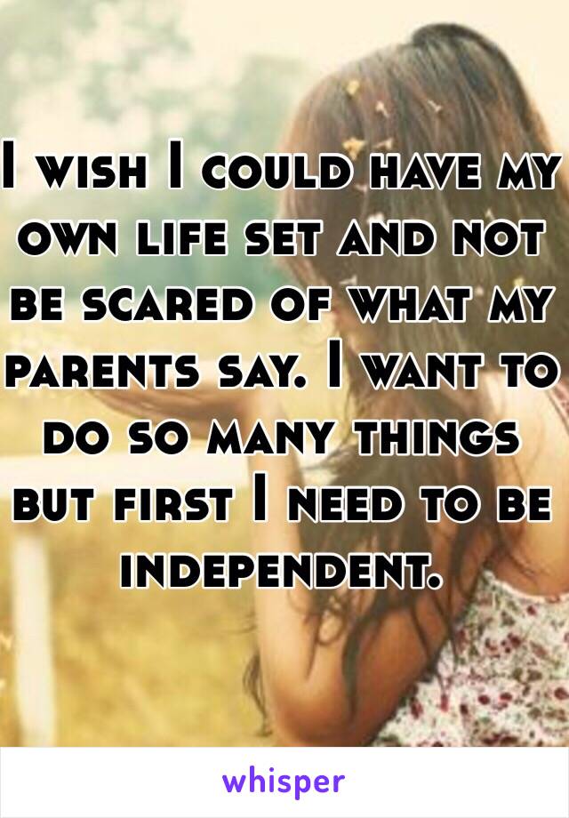 I wish I could have my own life set and not be scared of what my parents say. I want to do so many things but first I need to be independent.