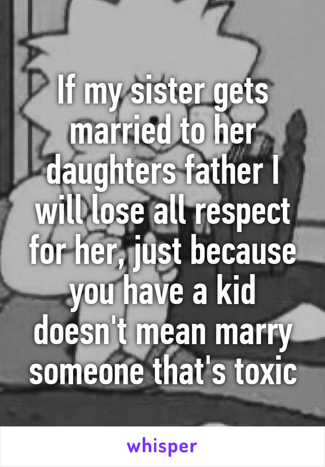 If my sister gets married to her daughters father I will lose all respect for her, just because you have a kid doesn't mean marry someone that's toxic