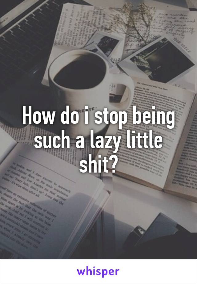 How do i stop being such a lazy little shit?