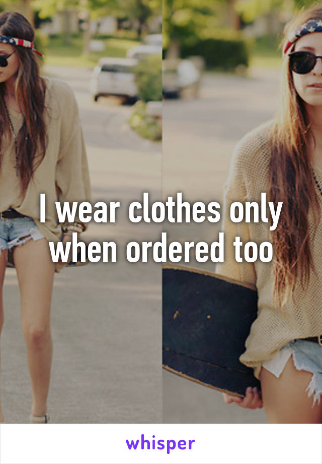 I wear clothes only when ordered too