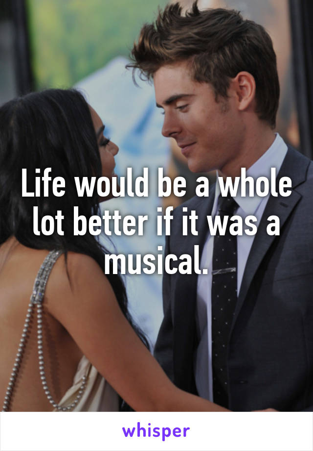 Life would be a whole
lot better if it was a musical.