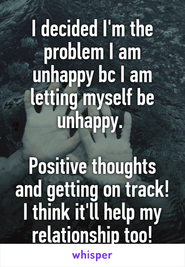 I decided I'm the problem I am unhappy bc I am letting myself be unhappy. 

Positive thoughts and getting on track! I think it'll help my relationship too!