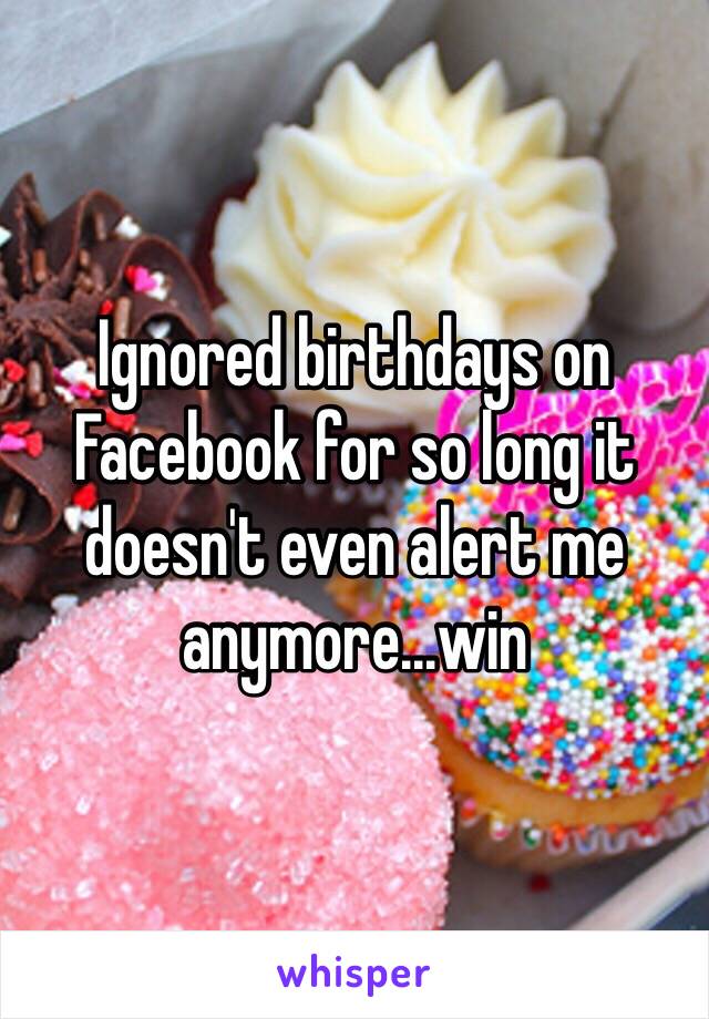 Ignored birthdays on Facebook for so long it doesn't even alert me anymore...win