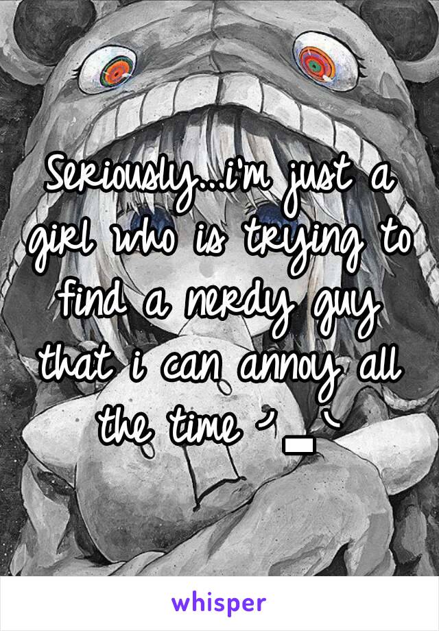 Seriously...i'm just a girl who is trying to find a nerdy guy that i can annoy all the time ╯▂╰