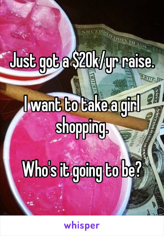 Just got a $20k/yr raise. 

I want to take a girl shopping. 

Who's it going to be?