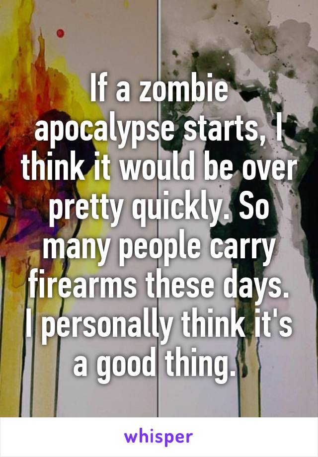 If a zombie apocalypse starts, I think it would be over pretty quickly. So many people carry firearms these days. I personally think it's a good thing. 