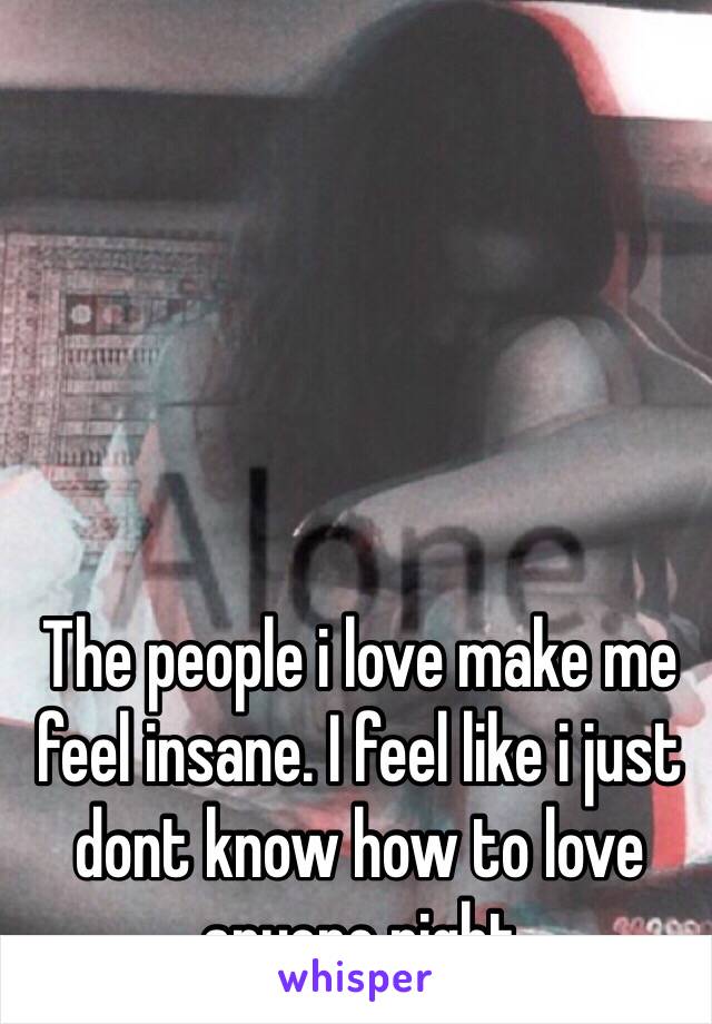 The people i love make me feel insane. I feel like i just dont know how to love anyone right