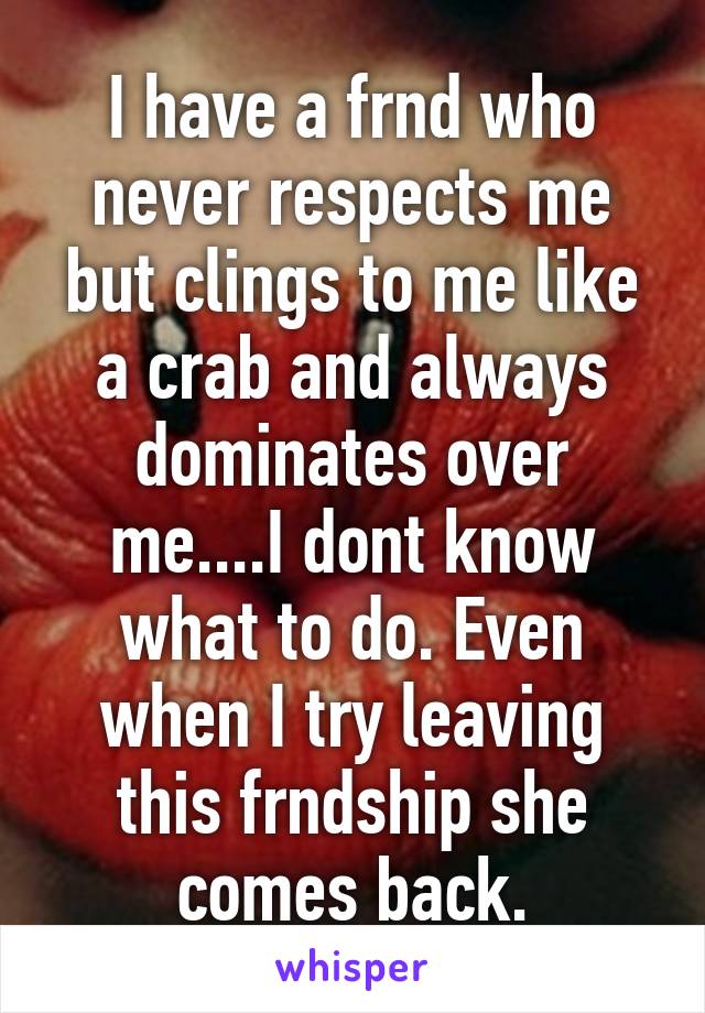 I have a frnd who never respects me but clings to me like a crab and always dominates over me....I dont know what to do. Even when I try leaving this frndship she comes back.