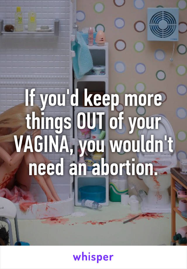 If you'd keep more things OUT of your VAGINA, you wouldn't need an abortion.