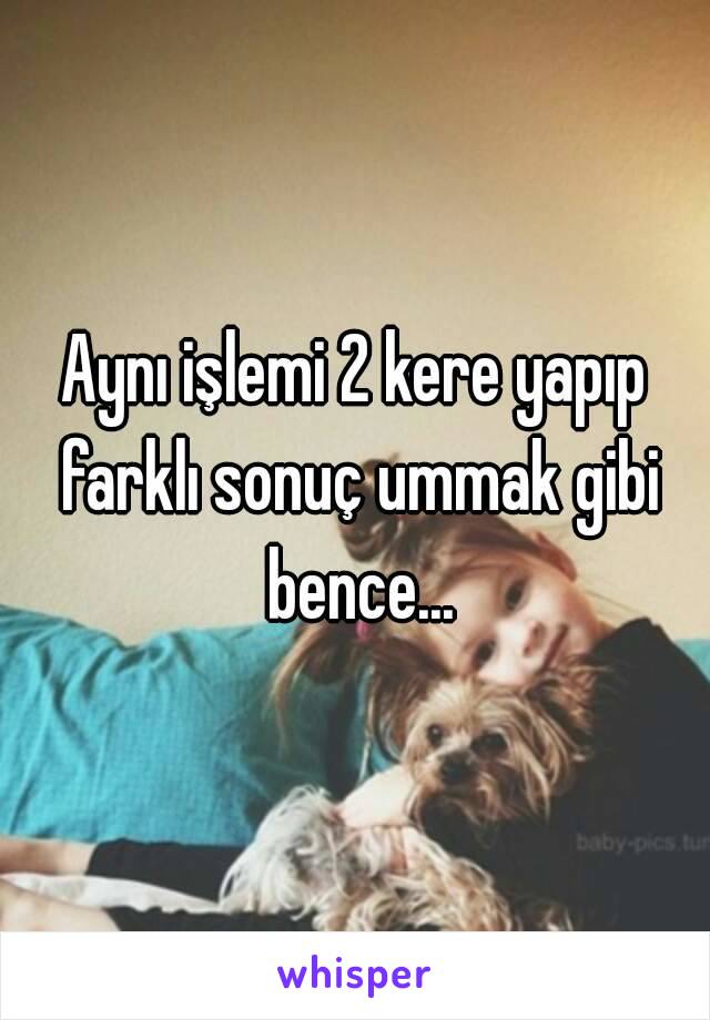 Aynı işlemi 2 kere yapıp farklı sonuç ummak gibi bence...