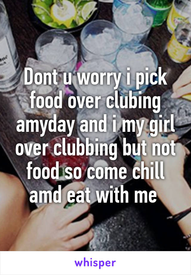 Dont u worry i pick food over clubing amyday and i my girl over clubbing but not food so come chill amd eat with me 