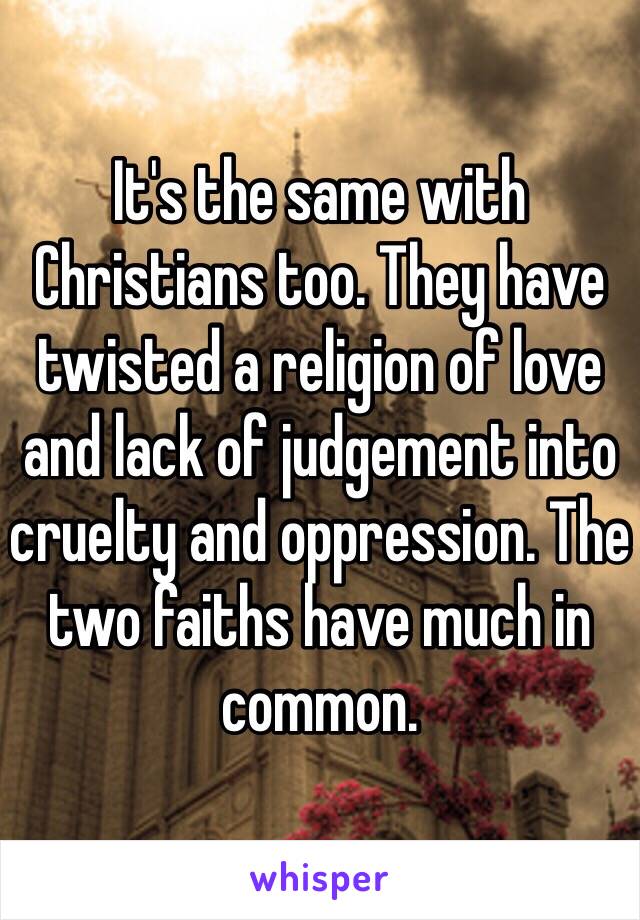 It's the same with Christians too. They have twisted a religion of love and lack of judgement into cruelty and oppression. The two faiths have much in common.