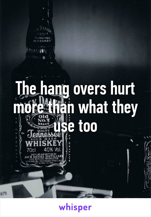 The hang overs hurt more than what they use too