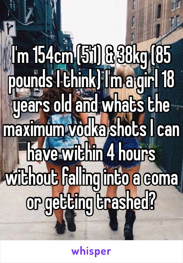 I'm 154cm (5'1) & 38kg (85 pounds I think) I'm a girl 18 years old and whats the maximum vodka shots I can have within 4 hours without falling into a coma or getting trashed?