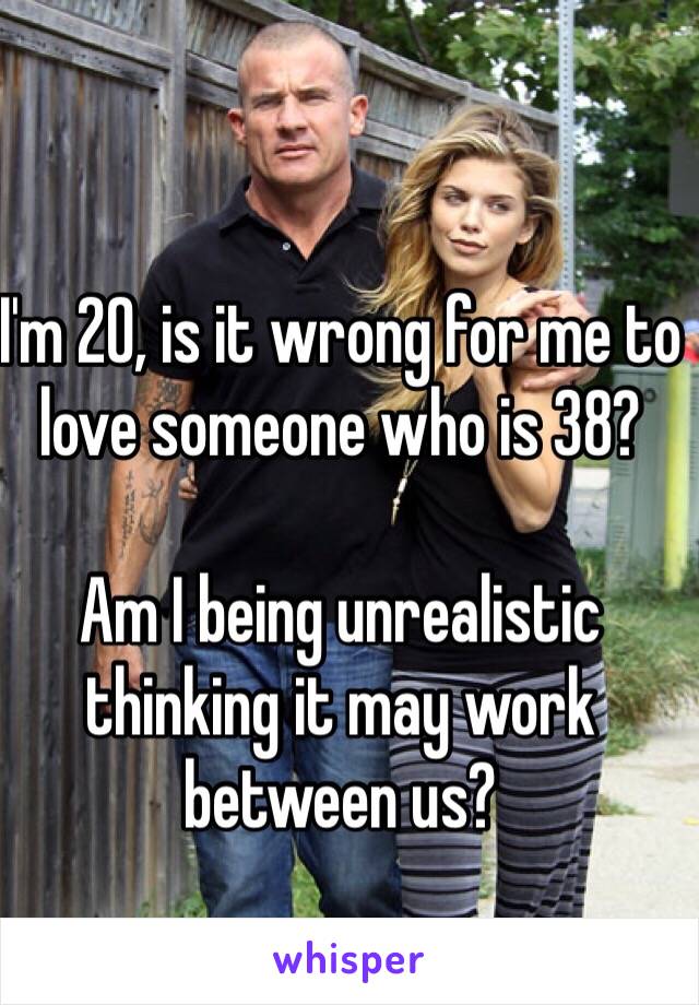 I'm 20, is it wrong for me to love someone who is 38?

Am I being unrealistic thinking it may work between us? 