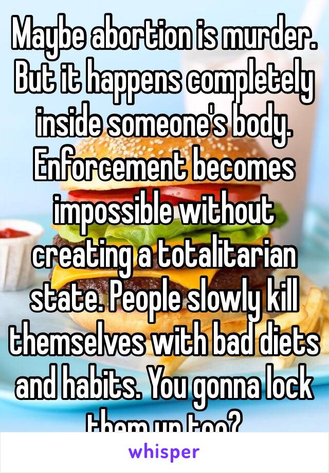 Maybe abortion is murder. But it happens completely inside someone's body. Enforcement becomes impossible without creating a totalitarian state. People slowly kill themselves with bad diets and habits. You gonna lock them up too?