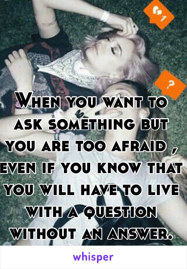 When you want to ask something but you are too afraid , even if you know that you will have to live with a question without an answer.