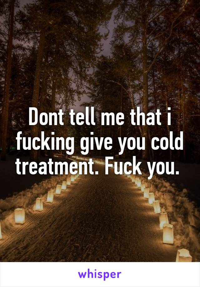 Dont tell me that i fucking give you cold treatment. Fuck you. 