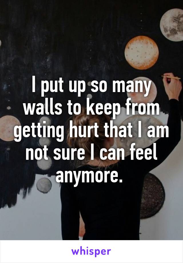 I put up so many walls to keep from getting hurt that I am not sure I can feel anymore. 