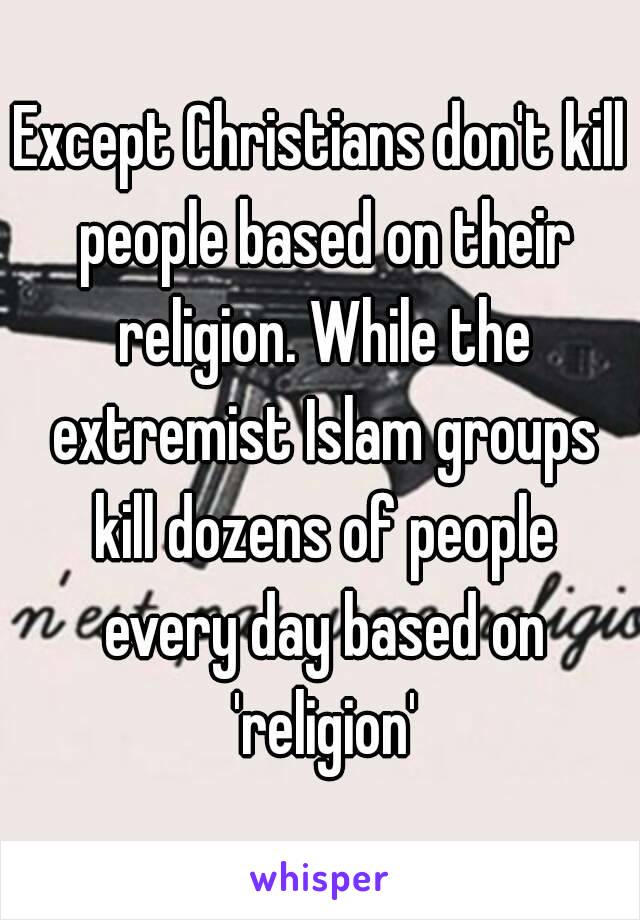 Except Christians don't kill people based on their religion. While the extremist Islam groups kill dozens of people every day based on 'religion'