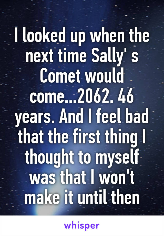 I looked up when the next time Sally' s Comet would come...2062. 46 years. And I feel bad that the first thing I thought to myself was that I won't make it until then