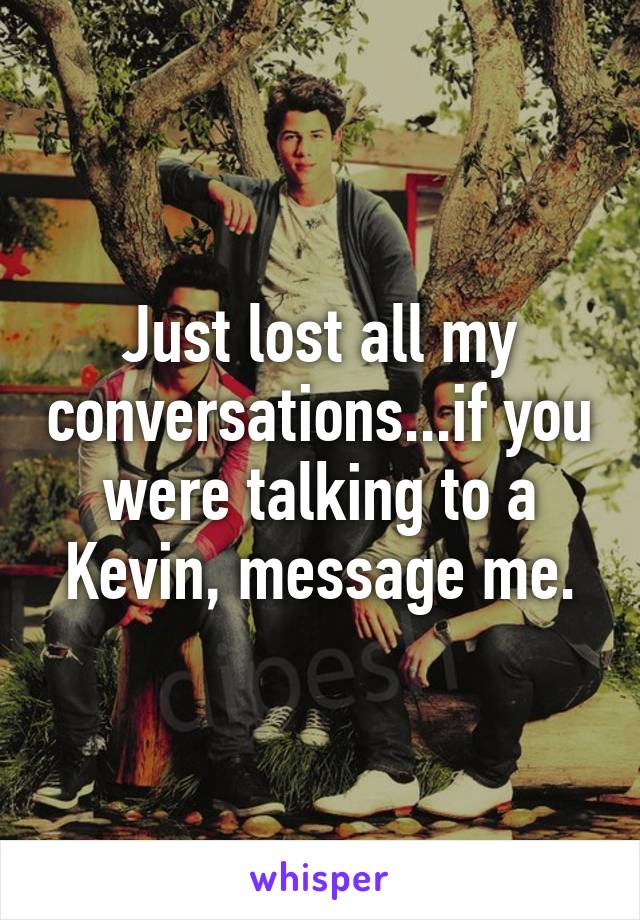 Just lost all my conversations...if you were talking to a Kevin, message me.