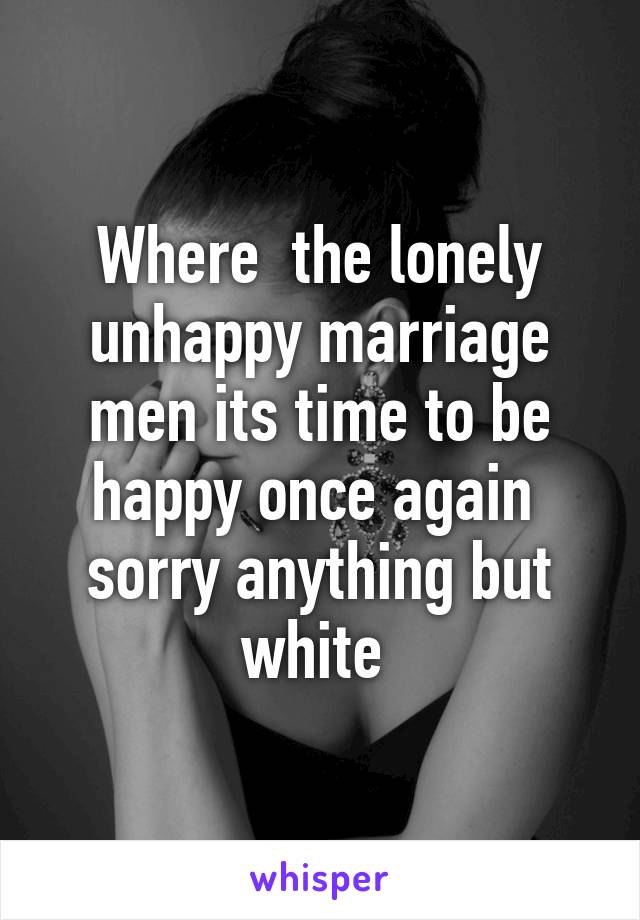 Where  the lonely unhappy marriage men its time to be happy once again  sorry anything but white 