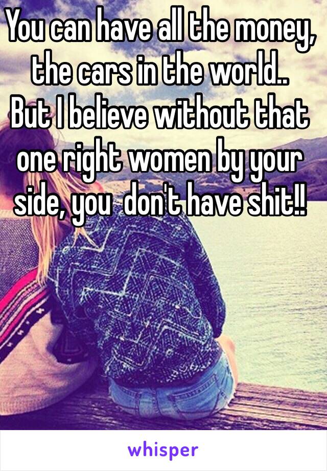 You can have all the money, the cars in the world.. 
But I believe without that one right women by your side, you  don't have shit!! 