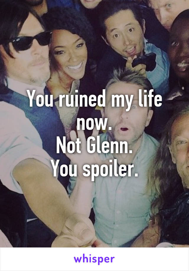 You ruined my life now.
Not Glenn.
You spoiler.