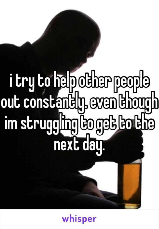 i try to help other people out constantly. even though im struggling to get to the next day.